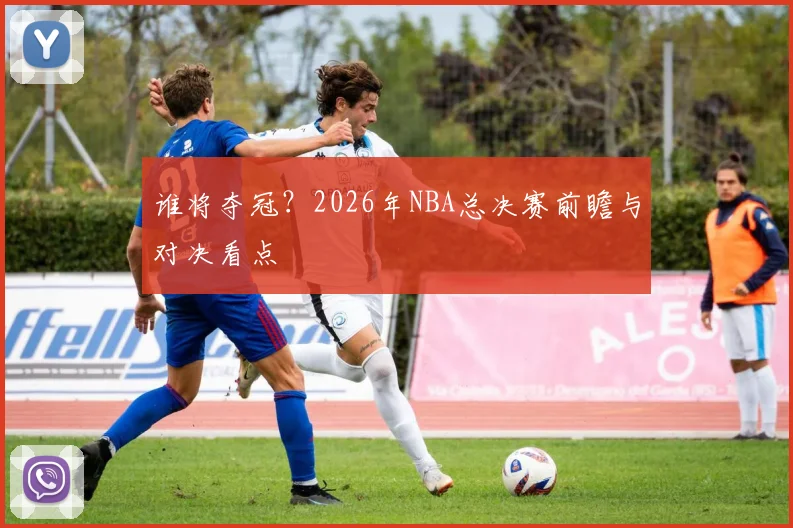 谁将夺冠?2026年NBA总决赛前瞻与对决看点
