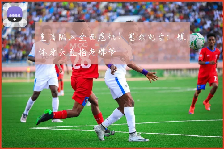 皇马陷入全面危机！塞尔电台：媒体矛头直指老佛爷