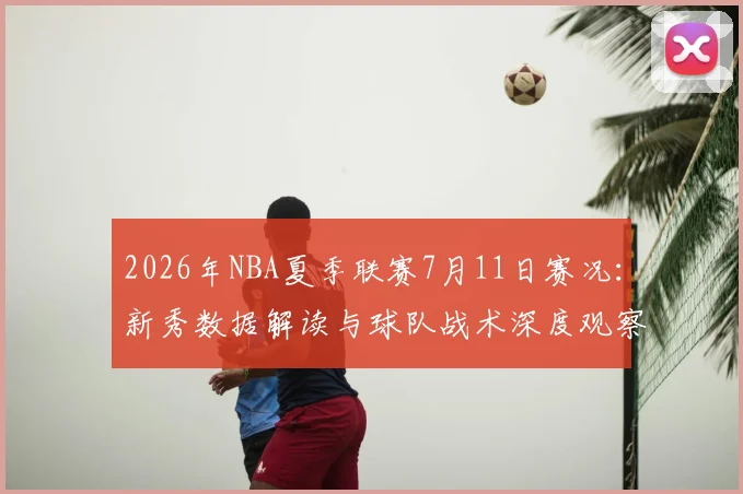 2026年NBA夏季联赛7月11日赛况:新秀数据解读与球队战术深度观察