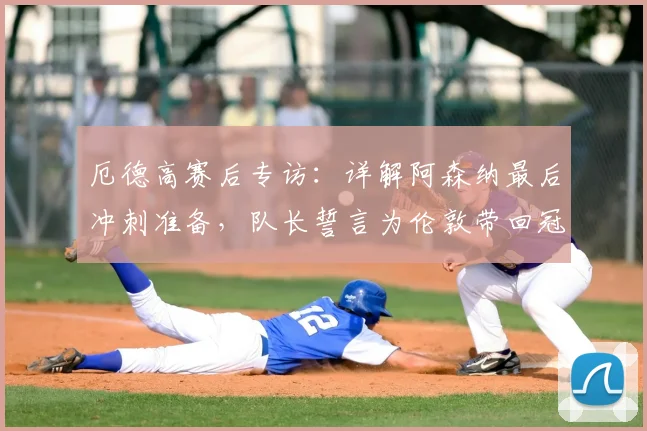 厄德高赛后专访:详解阿森纳最后冲刺准备,队长誓言为伦敦带回冠军奖杯