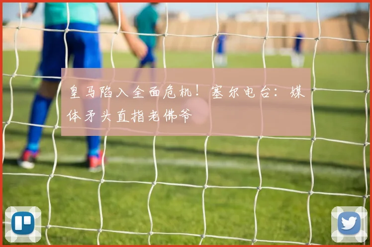 皇马陷入全面危机!塞尔电台:媒体矛头直指老佛爷