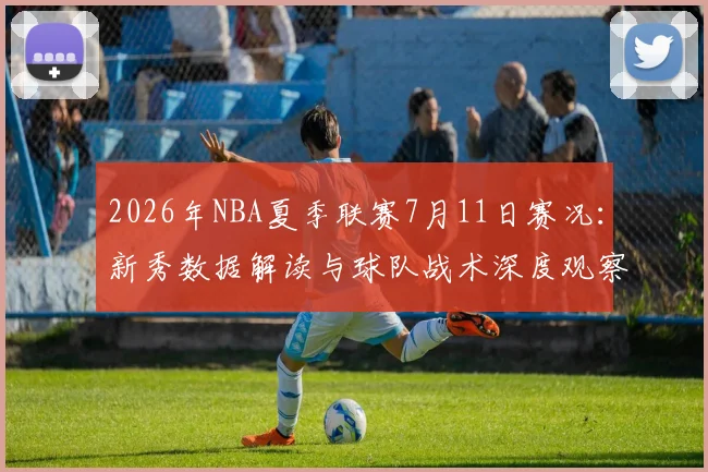 2026年NBA夏季联赛7月11日赛况：新秀数据解读与球队战术深度观察