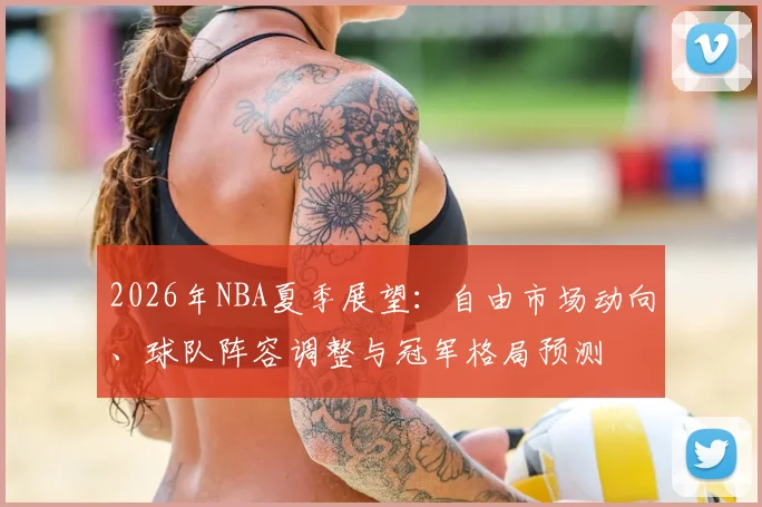2026年NBA夏季展望:自由市场动向、球队阵容调整与冠军格局预测