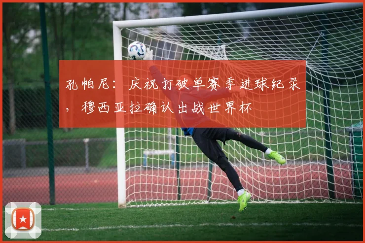 孔帕尼：庆祝打破单赛季进球纪录，穆西亚拉确认出战世界杯