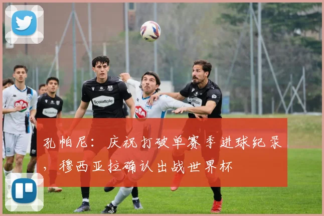孔帕尼:庆祝打破单赛季进球纪录,穆西亚拉确认出战世界杯