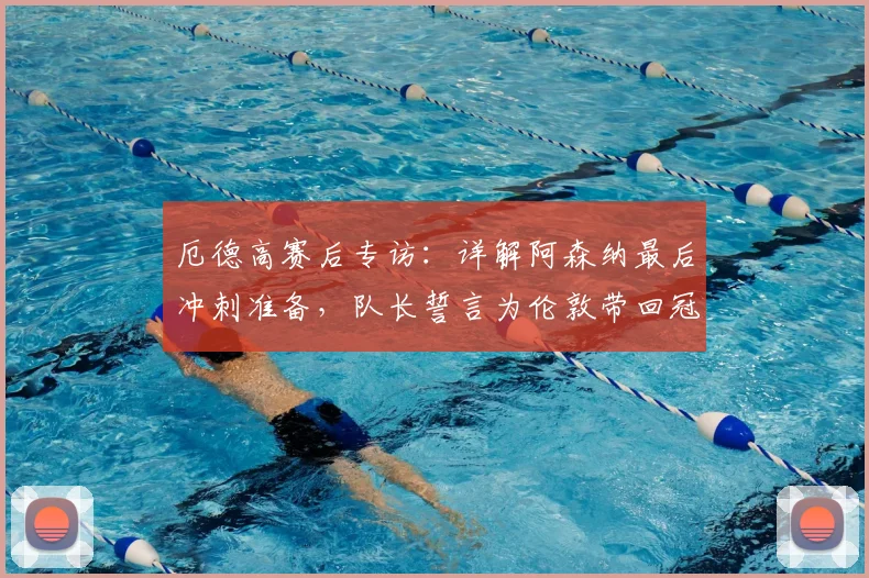 厄德高赛后专访：详解阿森纳最后冲刺准备，队长誓言为伦敦带回冠军奖杯