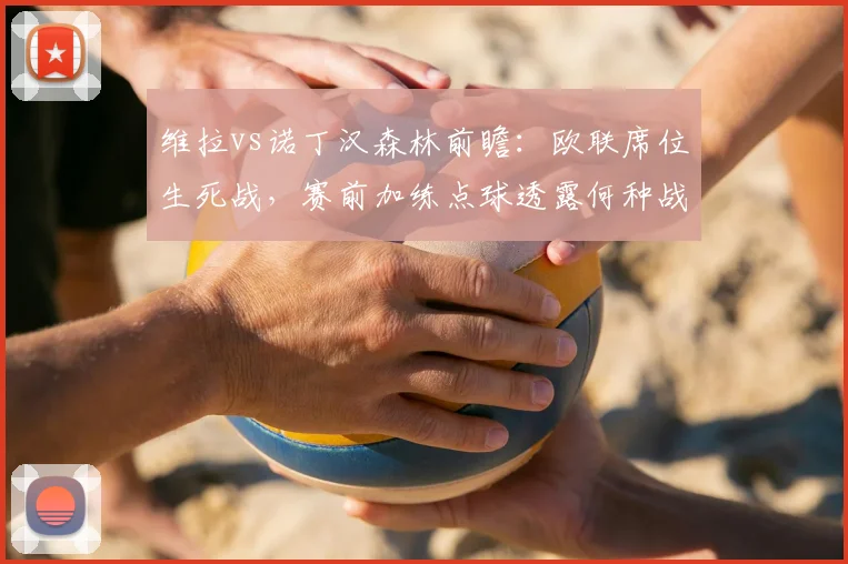 维拉vs诺丁汉森林前瞻:欧联席位生死战,赛前加练点球透露何种战术信号?