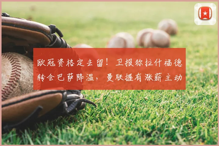 欧冠资格定去留！卫报称拉什福德转会巴萨降温，曼联握有涨薪主动权