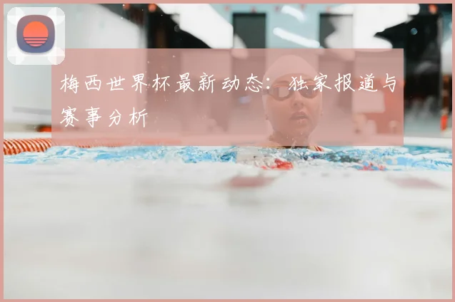 梅西世界杯最新动态：独家报道与赛事分析