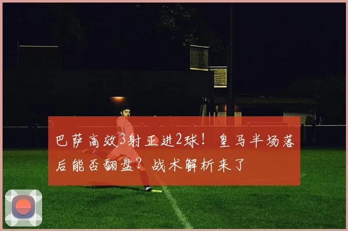巴萨高效3射正进2球！皇马半场落后能否翻盘？战术解析来了